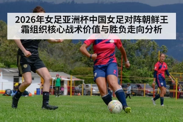 2026年女足亚洲杯中国女足对阵朝鲜王霜组织核心战术价值与胜负走向分析